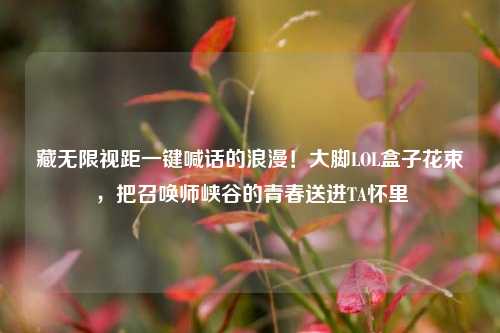 藏无限视距一键喊话的浪漫!大脚LOL盒子花束,把召唤师峡谷的青春送进TA怀里
