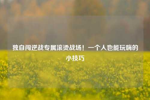 独自闯逆战专属滚烫战场！一个人也能玩嗨的小技巧