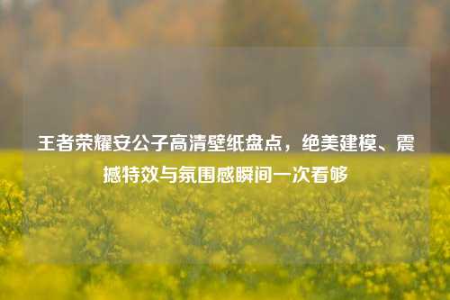 王者荣耀安公子高清壁纸盘点,绝美建模、震撼特效与氛围感瞬间一次看够