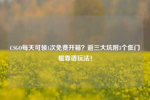CSGO每天可领1次免费开箱？避三大坑附3个低门槛靠谱玩法！