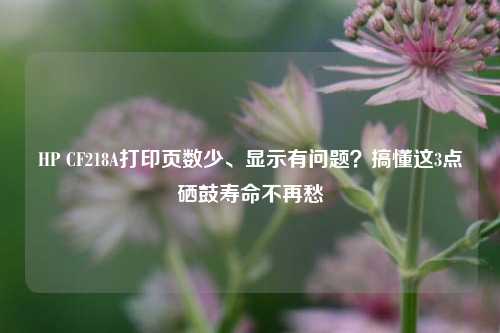 HP CF218A打印页数少、显示有问题?搞懂这3点硒鼓寿命不再愁