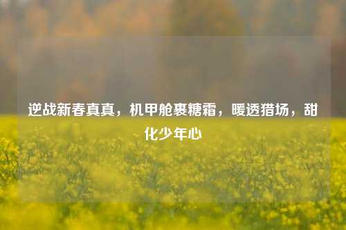 逆战新春真真，机甲舱裹糖霜，暖透猎场，甜化少年心