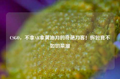 CSGO,不拿AK拿黄油刀的奇葩刀客!拆包竟不如切菜溜