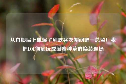 从白银局上单混子到峡谷衣帽间唯一总监!我把LOL彻底玩成闺蜜种草群换装现场