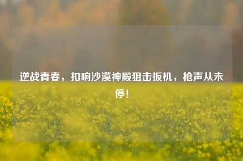 逆战青春，扣响沙漠神殿狙击扳机，枪声从未停！