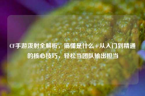 CF手游泼射全解析,搞懂是什么+从入门到精通的核心技巧,轻松当团队输出担当