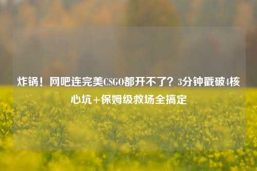炸锅!网吧连完美CSGO都开不了?3分钟戳破4核心坑+保姆级救场全搞定
