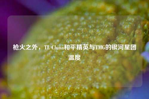 枪火之外,TL China和平精英与TMG的银河星团温度