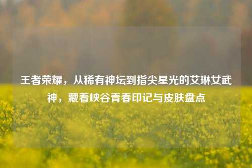 王者荣耀，从稀有神坛到指尖星光的艾琳女武神，藏着峡谷青春印记与皮肤盘点