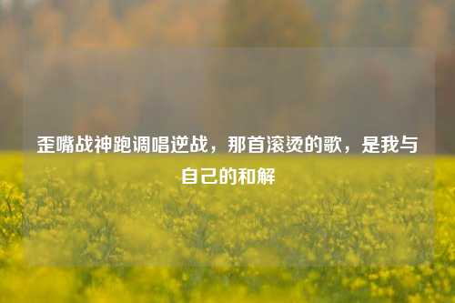 歪嘴战神跑调唱逆战，那首滚烫的歌，是我与自己的和解