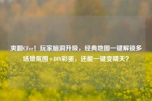 爽翻CFer!玩家脑洞升级,经典地图一键解锁多场景氛围+DIY彩蛋,还能一键变晴天?