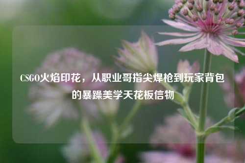 CSGO火焰印花,从职业哥指尖焊枪到玩家背包的暴躁美学天花板信物