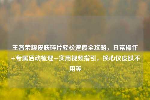 王者荣耀皮肤碎片轻松速攒全攻略,日常操作+专属活动梳理+实用视频指引,换心仪皮肤不用等
