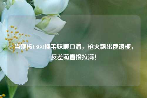 当硬核CSGO撞毛妹顺口溜，枪火飘出俄语梗，反差萌直接拉满！