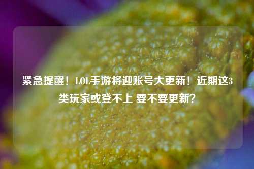 紧急提醒！LOL手游将迎账号大更新！近期这3类玩家或登不上 要不要更新？