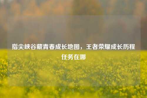 指尖峡谷藏青春成长地图，王者荣耀成长历程任务在哪