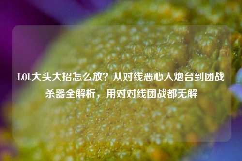 LOL大头大招怎么放？从对线恶心人炮台到团战杀器全解析，用对对线团战都无解