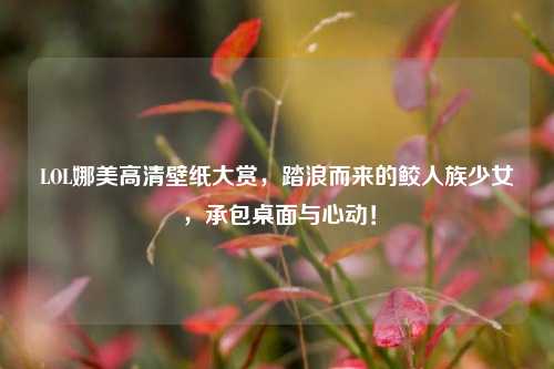 LOL娜美高清壁纸大赏,踏浪而来的鲛人族少女,承包桌面与心动!
