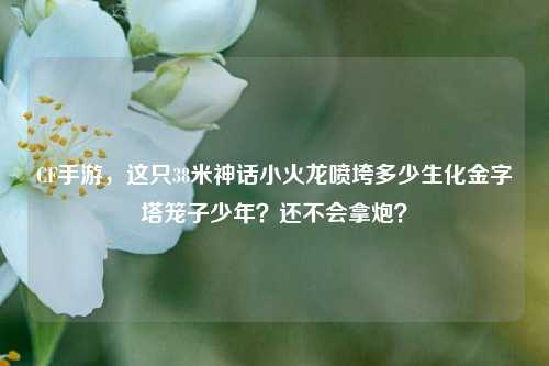 CF手游，这只38米神话小火龙喷垮多少生化金字塔笼子少年？还不会拿炮？