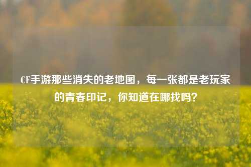 CF手游那些消失的老地图，每一张都是老玩家的青春印记，你知道在哪找吗？