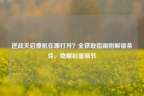 逆战天启僚机在哪打开？全获取指南附解锁条件、隐藏彩蛋细节