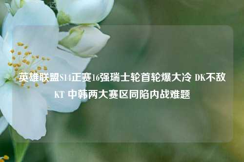 英雄联盟S14正赛16强瑞士轮首轮爆大冷 DK不敌KT 中韩两大赛区同陷内战难题