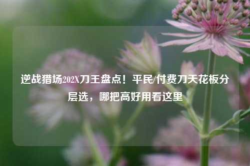 逆战猎场202X刀王盘点！平民/付费刀天花板分层选，哪把高好用看这里