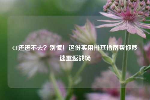 CF还进不去？别慌！这份实用排查指南帮你秒速重返战场