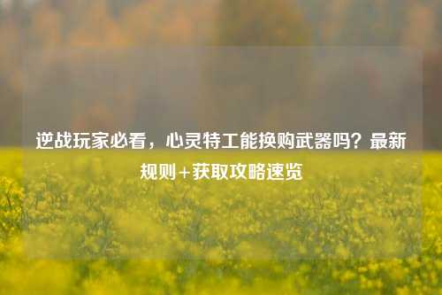 逆战玩家必看,心灵特工能换购武器吗?最新规则+获取攻略速览
