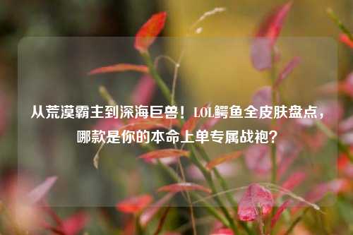 从荒漠霸主到深海巨兽！LOL鳄鱼全皮肤盘点，哪款是你的本命上单专属战袍？
