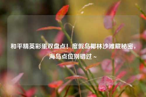 和平精英彩蛋双盘点！度假岛椰林沙滩藏秘密，海岛点位别错过～