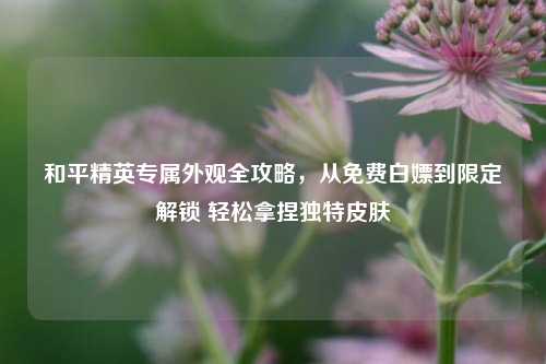 和平精英专属外观全攻略，从免费白嫖到限定解锁 轻松拿捏独特皮肤