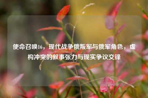 使命召唤16，现代战争俄叛军与俄军角色，虚构冲突的叙事张力与现实争议交锋