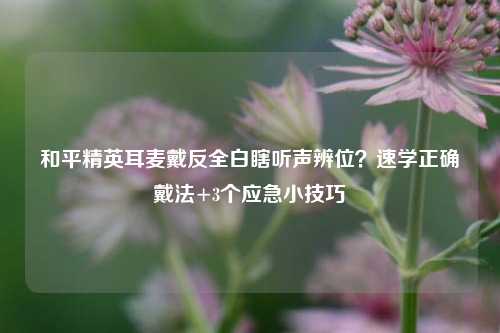 和平精英耳麦戴反全白瞎听声辨位？速学正确戴法+3个应急小技巧