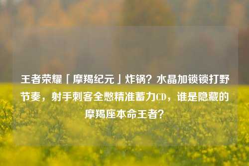 王者荣耀「摩羯纪元」炸锅？水晶加锁锁打野节奏，射手刺客全憋精准蓄力CD，谁是隐藏的摩羯座本命王者？