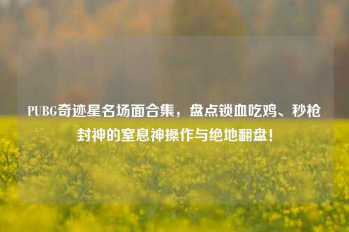 PUBG奇迹星名场面合集,盘点锁血吃鸡、秒枪封神的窒息神操作与绝地翻盘!