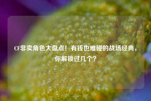 CF非卖角色大盘点！有钱也难碰的战场经典，你解锁过几个？