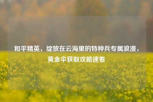 和平精英，绽放在云海里的特种兵专属浪漫，黄金伞获取攻略速看