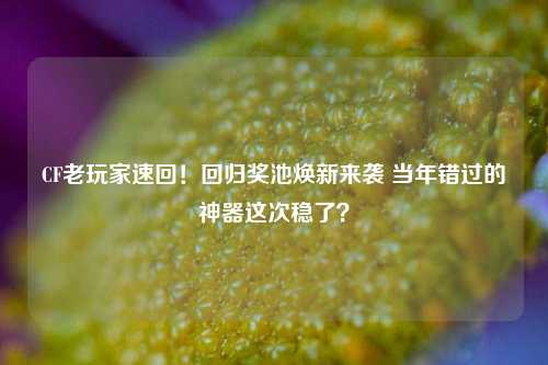 CF老玩家速回！回归奖池焕新来袭 当年错过的神器这次稳了？