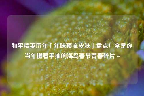 和平精英历年「年味顶流皮肤」盘点！全是你当年攥着手抽的海岛春节青春碎片～