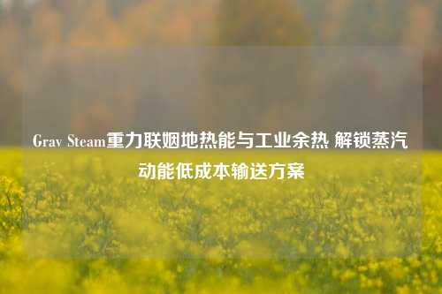 Grav Steam重力联姻地热能与工业余热 解锁蒸汽动能低成本输送方案