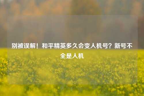 别被误解!和平精英多久会变人机号?新号不全是人机