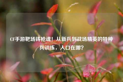 CF手游靶场铸枪魂！从新兵到战场精英的特种兵训练，入口在哪？