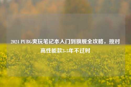 2024 PUBG爽玩笔记本入门到旗舰全攻略,挑对高性能款3-5年不过时