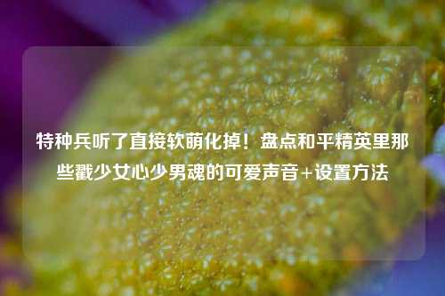 特种兵听了直接软萌化掉!盘点和平精英里那些戳少女心少男魂的可爱声音+设置方法