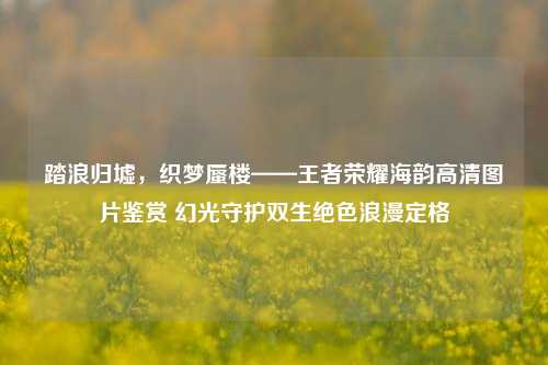 踏浪归墟，织梦蜃楼——王者荣耀海韵高清图片鉴赏 幻光守护双生绝色浪漫定格