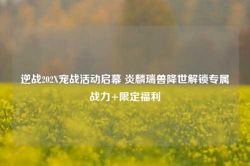 逆战202X宠战活动启幕 炎麟瑞兽降世解锁专属战力+限定福利