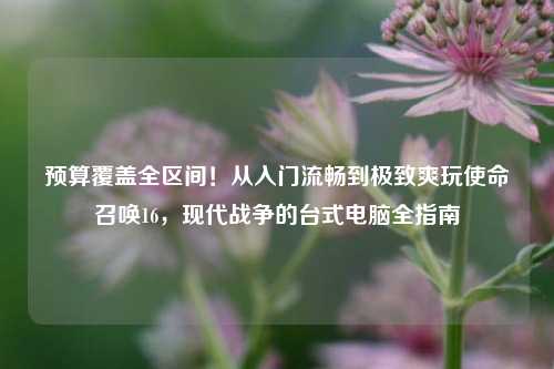 预算覆盖全区间!从入门流畅到极致爽玩使命召唤16,现代战争的台式电脑全指南