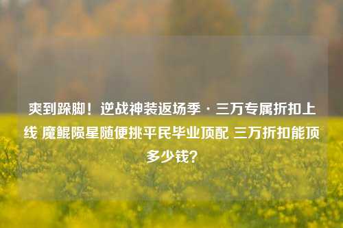 爽到跺脚!逆战神装返场季·三万专属折扣上线 魔鲲陨星随便挑平民毕业顶配 三万折扣能顶多少钱?