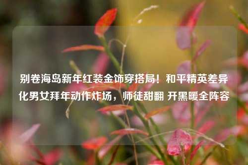 别卷海岛新年红装金饰穿搭局！和平精英差异化男女拜年动作炸场，师徒甜翻 开黑暖全阵容